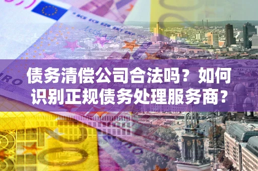 武汉债务清偿公司合法吗？如何识别正规债务处理服务商？