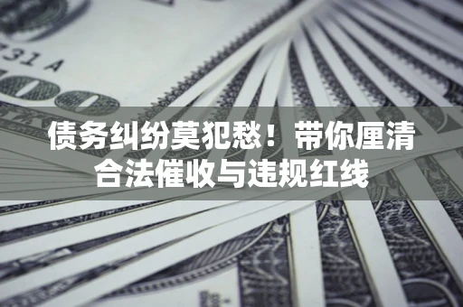 武汉债务纠纷莫犯愁！带你厘清合法催收与违规红线
