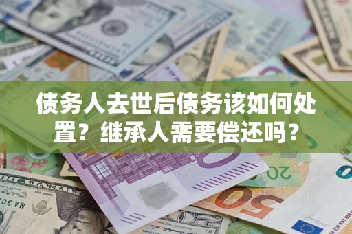 武汉债务人去世后债务该如何处置？继承人需要偿还吗？