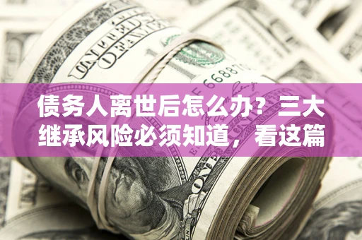 武汉债务人离世后怎么办？三大继承风险必须知道，看这篇就够了