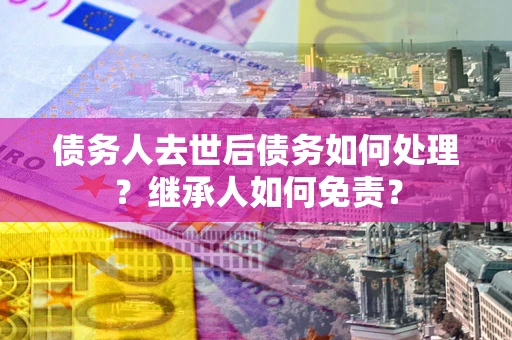 武汉债务人去世后债务如何处理？继承人如何免责？